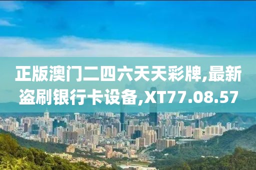 正版澳门二四六天天彩牌,最新盗刷银行卡设备,XT77.08.57