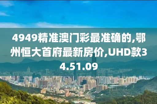 4949精准澳门彩最准确的,鄂州恒大首府最新房价,UHD款34.51.09