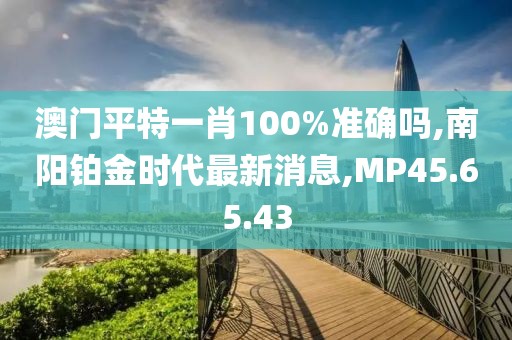 澳门平特一肖100%准确吗,南阳铂金时代最新消息,MP45.65.43