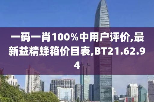 一码一肖100%中用户评价,最新益精蜂箱价目表,BT21.62.94