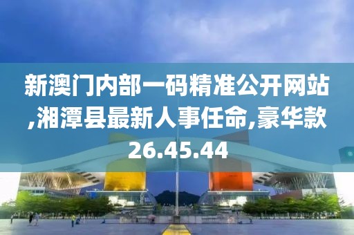 新澳门内部一码精准公开网站,湘潭县最新人事任命,豪华款26.45.44