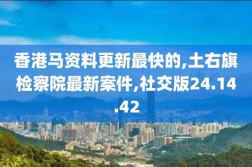 香港马资料更新最快的,土右旗检察院最新案件,社交版24.14.42