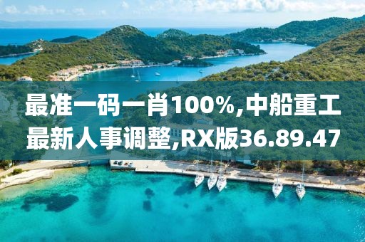 最准一码一肖100%,中船重工最新人事调整,RX版36.89.47