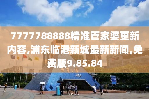 7777788888精准管家婆更新内容,浦东临港新城最新新闻,免费版9.85.84