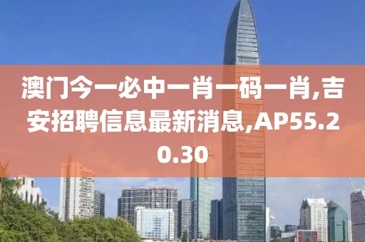 澳门今一必中一肖一码一肖,吉安招聘信息最新消息,AP55.20.30