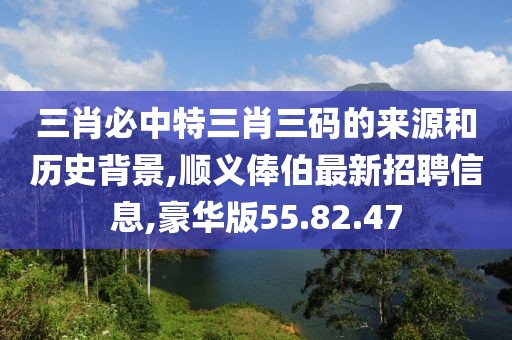 三肖必中特三肖三码的来源和历史背景,顺义俸伯最新招聘信息,豪华版55.82.47