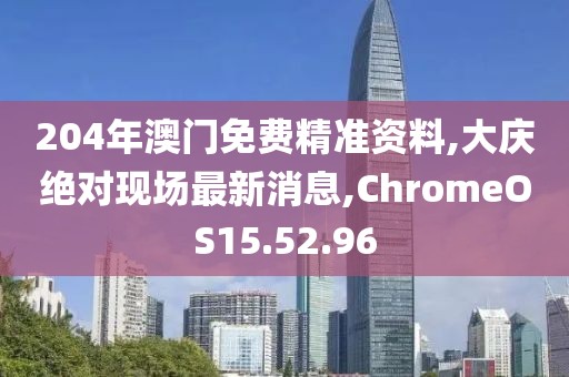 204年澳门免费精准资料,大庆绝对现场最新消息,ChromeOS15.52.96