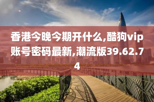 香港今晚今期开什么,酷狗vip账号密码最新,潮流版39.62.74