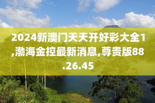 2024新澳门天天开好彩大全1,渤海金控最新消息,尊贵版88.26.45