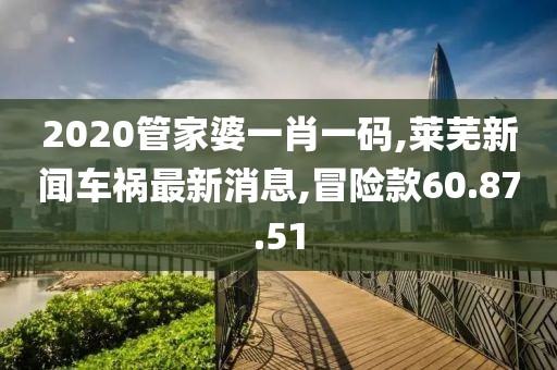 2020管家婆一肖一码,莱芜新闻车祸最新消息,冒险款60.87.51