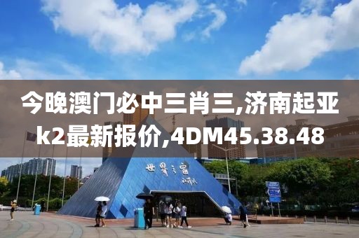 今晚澳门必中三肖三,济南起亚k2最新报价,4DM45.38.48