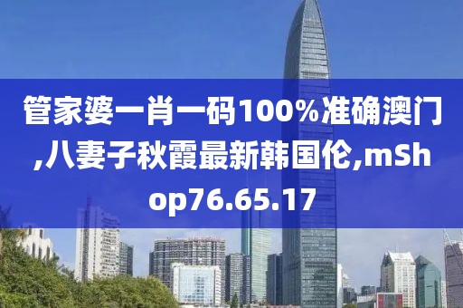 管家婆一肖一码100%准确澳门,八妻子秋霞最新韩国伦,mShop76.65.17