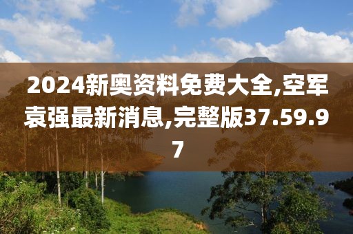 2024新奥资料免费大全,空军袁强最新消息,完整版37.59.97