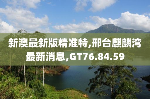 新澳最新版精准特,邢台麒麟湾最新消息,GT76.84.59