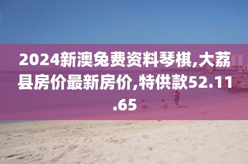 2024新澳兔费资料琴棋,大荔县房价最新房价,特供款52.11.65