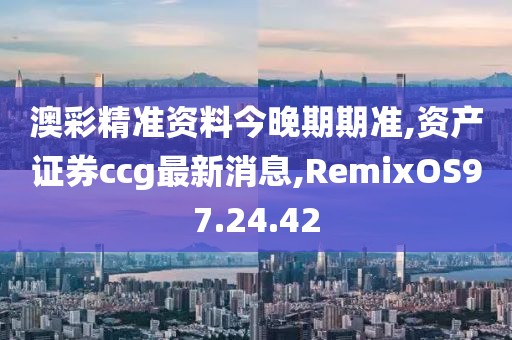 澳彩精准资料今晚期期准,资产证券ccg最新消息,RemixOS97.24.42