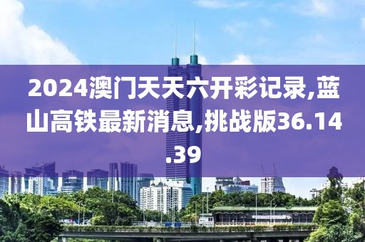 2024澳门天天六开彩记录,蓝山高铁最新消息,挑战版36.14.39