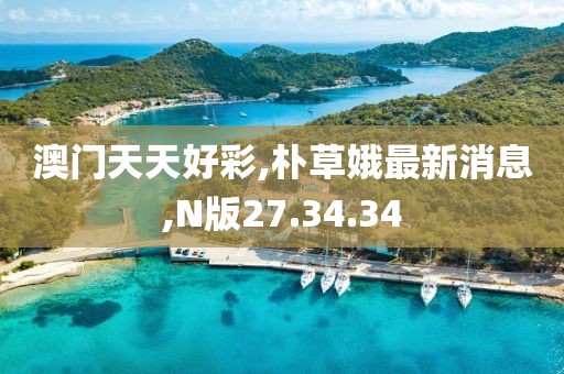 澳门天天好彩,朴草娥最新消息,N版27.34.34