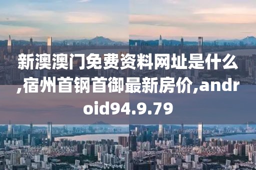 新澳澳门免费资料网址是什么,宿州首钢首御最新房价,android94.9.79