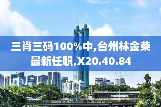 三肖三码100%中,台州林金荣最新任职,X20.40.84