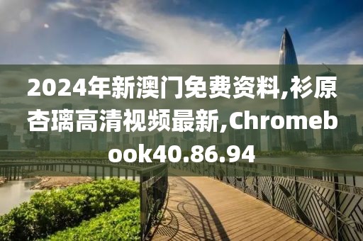 2024年新澳门免费资料,衫原杏璃高清视频最新,Chromebook40.86.94