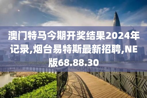 澳门特马今期开奖结果2024年记录,烟台易特斯最新招聘,NE版68.88.30