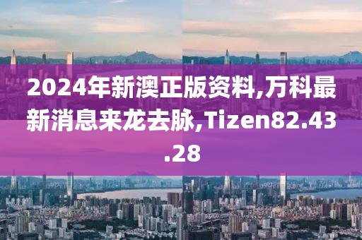 2024年新澳正版资料,万科最新消息来龙去脉,Tizen82.43.28