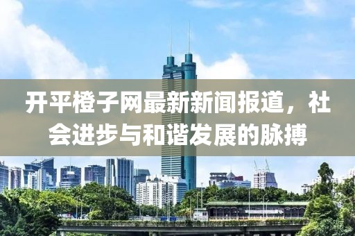 开平橙子网最新新闻报道，社会进步与和谐发展的脉搏