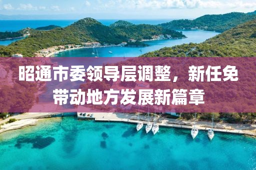 昭通市委领导层调整，新任免带动地方发展新篇章