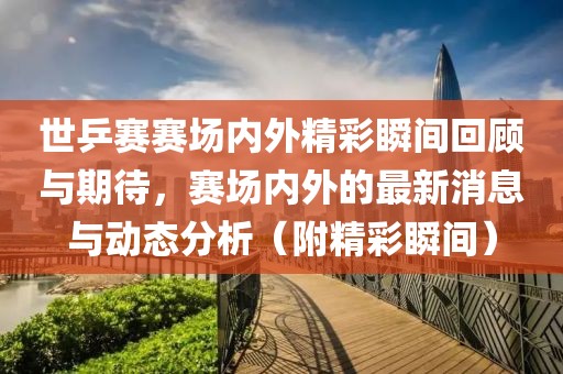 世乒赛赛场内外精彩瞬间回顾与期待，赛场内外的最新消息与动态分析（附精彩瞬间）