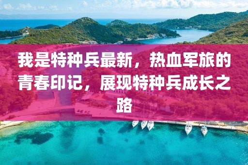 我是特种兵最新，热血军旅的青春印记，展现特种兵成长之路