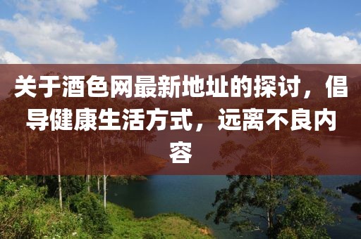 关于酒色网最新地址的探讨，倡导健康生活方式，远离不良内容