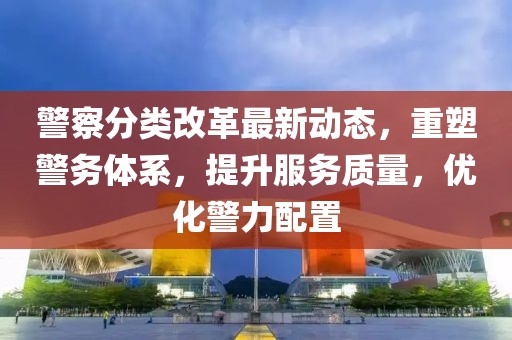 警察分类改革最新动态，重塑警务体系，提升服务质量，优化警力配置