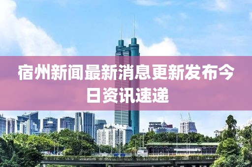 宿州新闻最新消息更新发布今日资讯速递