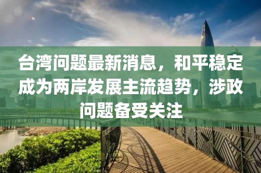 台湾问题最新消息，和平稳定成为两岸发展主流趋势，涉政问题备受关注