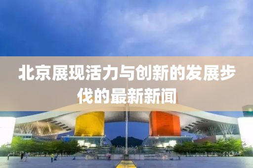 北京展现活力与创新的发展步伐的最新新闻