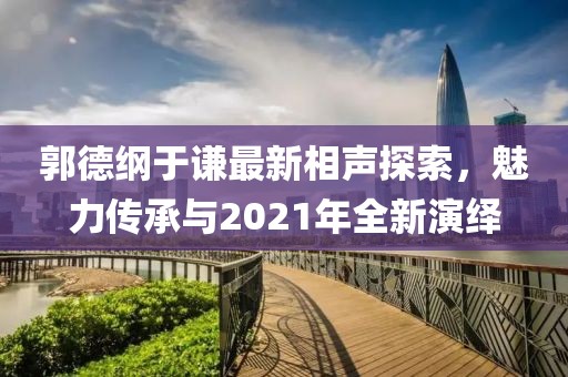 郭德纲于谦最新相声探索，魅力传承与2021年全新演绎