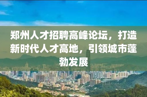 郑州人才招聘高峰论坛，打造新时代人才高地，引领城市蓬勃发展