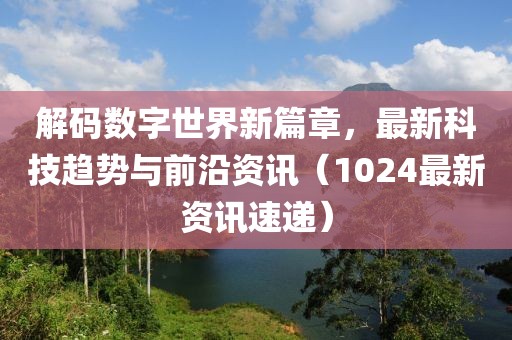 解码数字世界新篇章，最新科技趋势与前沿资讯（1024最新资讯速递）