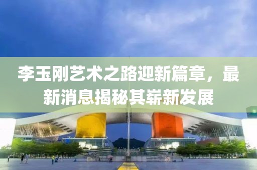 李玉刚艺术之路迎新篇章，最新消息揭秘其崭新发展