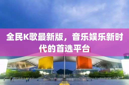 全民K歌最新版，音乐娱乐新时代的首选平台