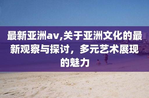 最新亚洲av,关于亚洲文化的最新观察与探讨，多元艺术展现的魅力