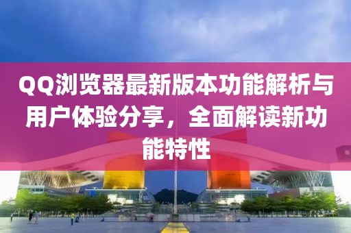 QQ浏览器最新版本功能解析与用户体验分享，全面解读新功能特性