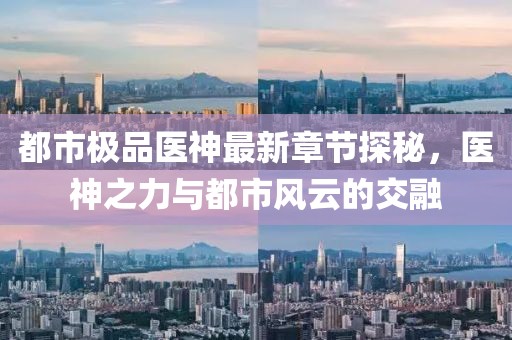 都市极品医神最新章节探秘，医神之力与都市风云的交融