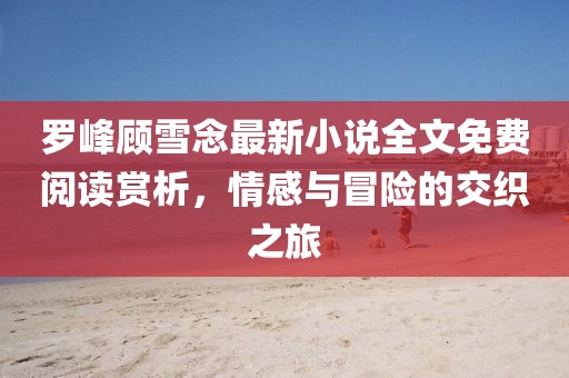 罗峰顾雪念最新小说全文免费阅读赏析，情感与冒险的交织之旅