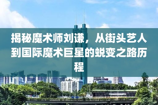 揭秘魔术师刘谦，从街头艺人到国际魔术巨星的蜕变之路历程