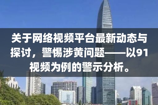 关于网络视频平台最新动态与探讨，警惕涉黄问题——以91视频为例的警示分析。