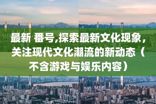 最新 番号,探索最新文化现象，关注现代文化潮流的新动态（不含游戏与娱乐内容）