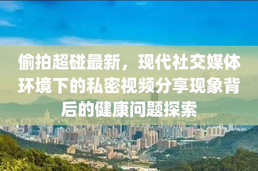 偷拍超碰最新，现代社交媒体环境下的私密视频分享现象背后的健康问题探索