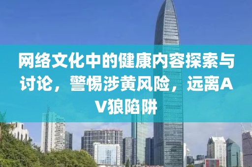 网络文化中的健康内容探索与讨论，警惕涉黄风险，远离AV狼陷阱